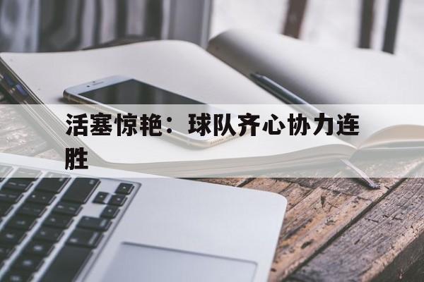 爱游戏官网网页版入口-活塞惊艳：球队齐心协力连胜的简单介绍